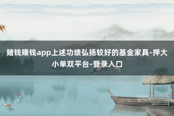 赌钱赚钱app上述功绩弘扬较好的基金家具-押大小单双平台-登录入口