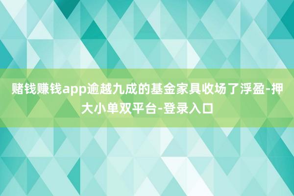 赌钱赚钱app逾越九成的基金家具收场了浮盈-押大小单双平台-登录入口