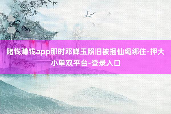 赌钱赚钱app那时邓婵玉照旧被捆仙绳绑住-押大小单双平台-登录入口
