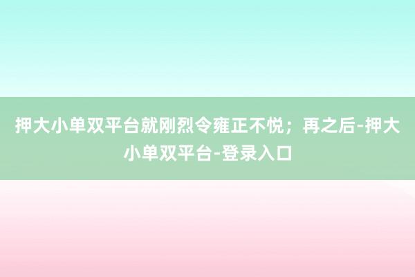 押大小单双平台就刚烈令雍正不悦；再之后-押大小单双平台-登录入口