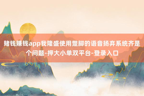 赌钱赚钱app我隆盛使用蹩脚的语音扬弃系统齐是个问题-押大小单双平台-登录入口
