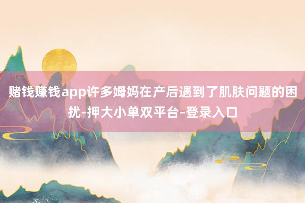 赌钱赚钱app许多姆妈在产后遇到了肌肤问题的困扰-押大小单双平台-登录入口
