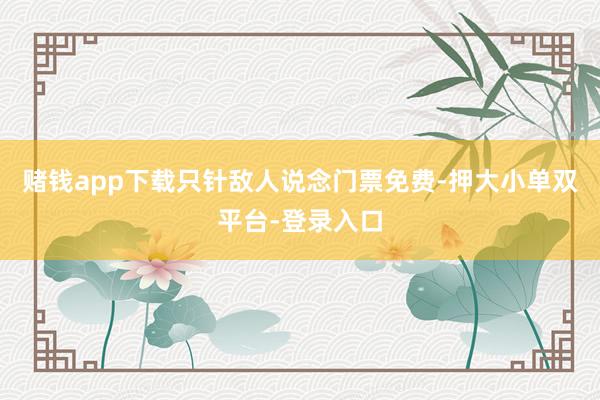 赌钱app下载只针敌人说念门票免费-押大小单双平台-登录入口