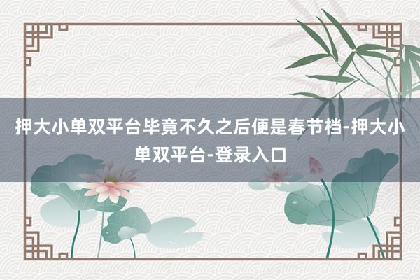押大小单双平台毕竟不久之后便是春节档-押大小单双平台-登录入口