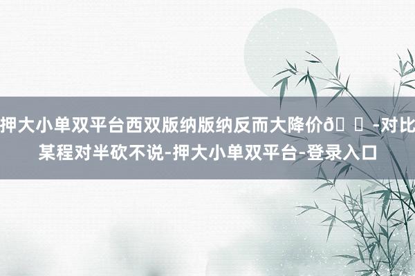 押大小单双平台西双版纳版纳反而大降价😭对比某程对半砍不说-押大小单双平台-登录入口
