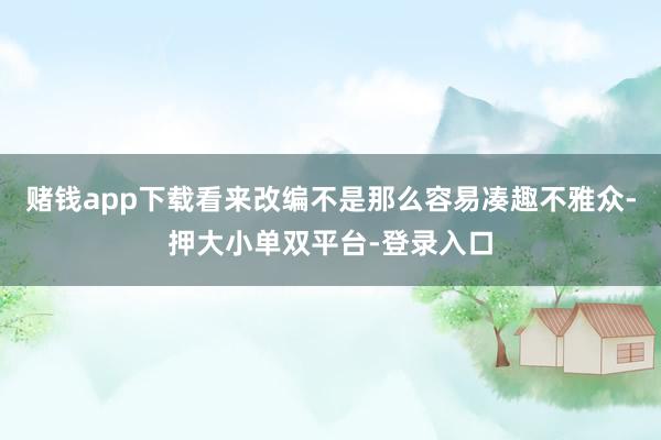 赌钱app下载看来改编不是那么容易凑趣不雅众-押大小单双平台-登录入口