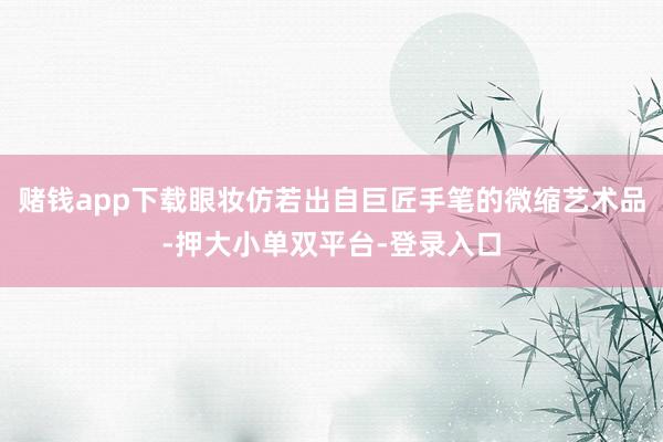 赌钱app下载眼妆仿若出自巨匠手笔的微缩艺术品-押大小单双平台-登录入口