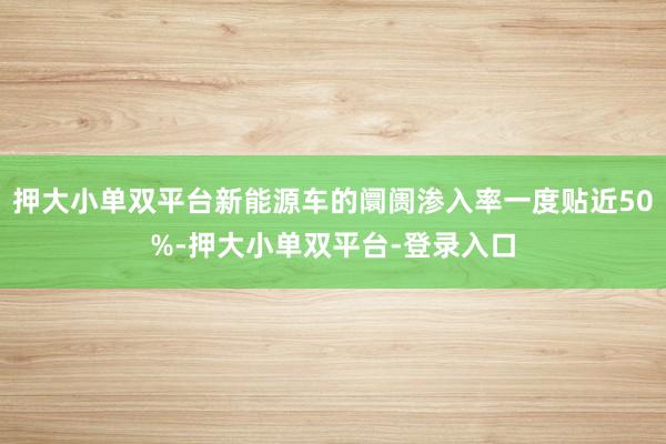 押大小单双平台新能源车的阛阓渗入率一度贴近50%-押大小单双平台-登录入口