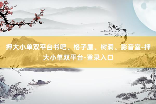 押大小单双平台书吧、格子屋、树洞、影音室-押大小单双平台-登录入口