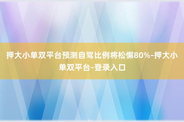 押大小单双平台预测自驾比例将松懈80%-押大小单双平台-登录入口