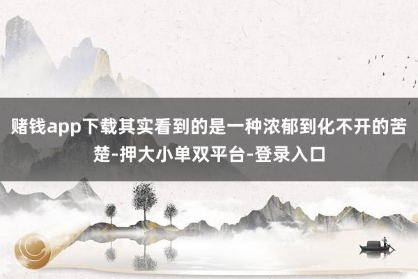 赌钱app下载其实看到的是一种浓郁到化不开的苦楚-押大小单双平台-登录入口