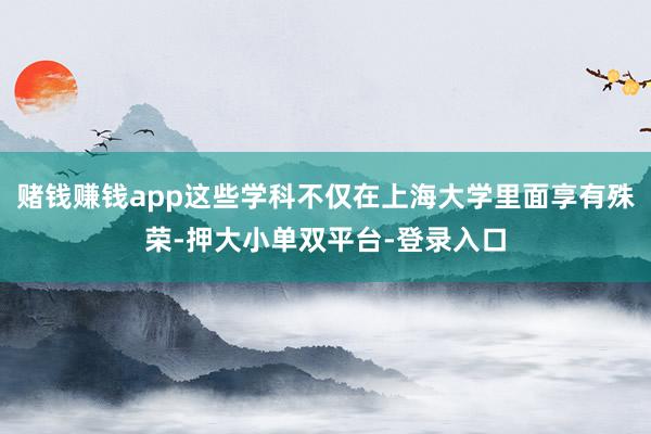 赌钱赚钱app这些学科不仅在上海大学里面享有殊荣-押大小单双平台-登录入口
