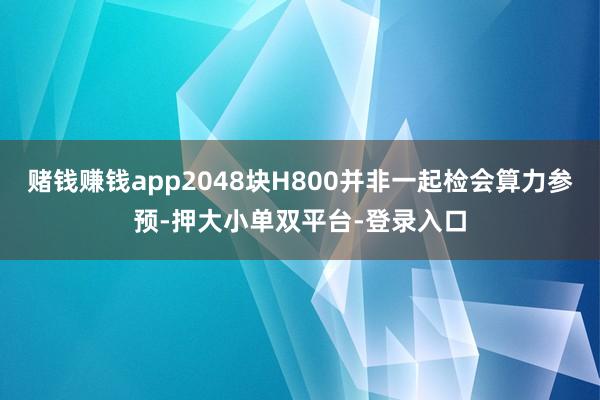 赌钱赚钱app2048块H800并非一起检会算力参预-押大小单双平台-登录入口