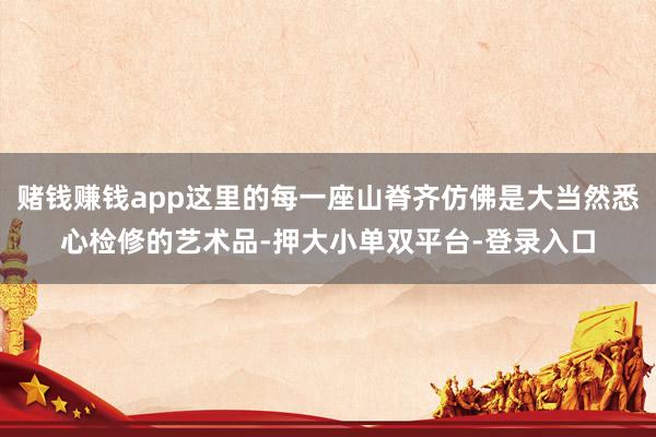 赌钱赚钱app这里的每一座山脊齐仿佛是大当然悉心检修的艺术品-押大小单双平台-登录入口