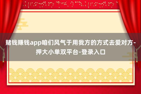 赌钱赚钱app咱们风气于用我方的方式去爱对方-押大小单双平台-登录入口