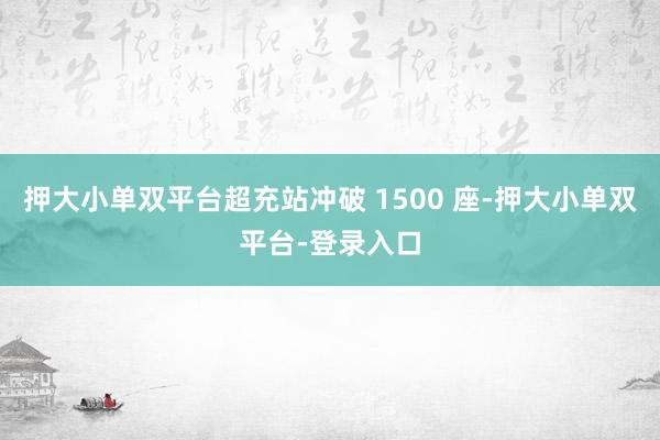押大小单双平台超充站冲破 1500 座-押大小单双平台-登录入口