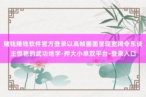 赌钱赚钱软件官方登录以高帧画面呈现宽阔令东谈主惊艳的武功绝学-押大小单双平台-登录入口