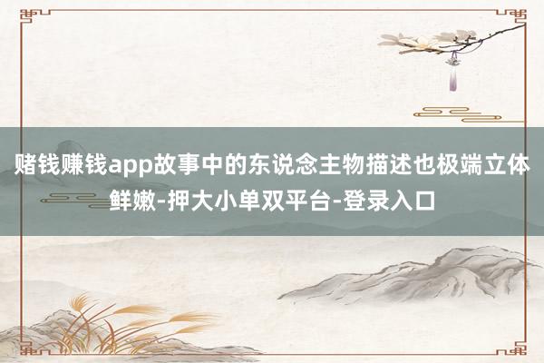 赌钱赚钱app故事中的东说念主物描述也极端立体鲜嫩-押大小单双平台-登录入口