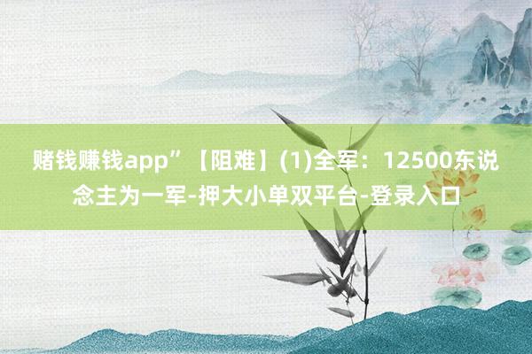 赌钱赚钱app”【阻难】(1)全军：12500东说念主为一军-押大小单双平台-登录入口