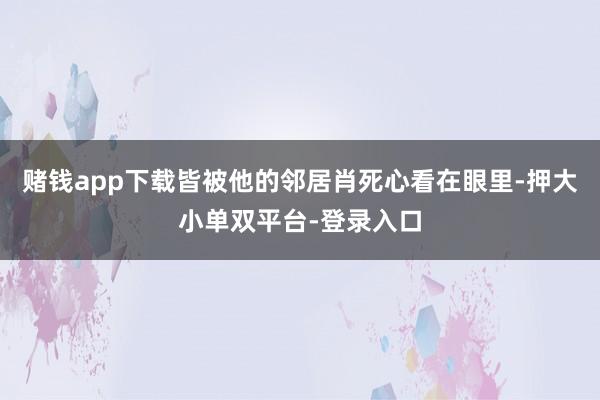 赌钱app下载皆被他的邻居肖死心看在眼里-押大小单双平台-登录入口