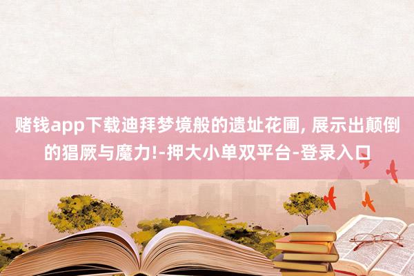 赌钱app下载迪拜梦境般的遗址花圃, 展示出颠倒的猖厥与魔力!-押大小单双平台-登录入口