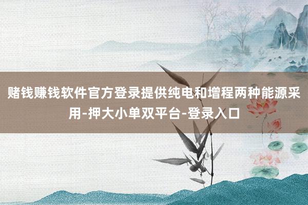 赌钱赚钱软件官方登录提供纯电和增程两种能源采用-押大小单双平台-登录入口