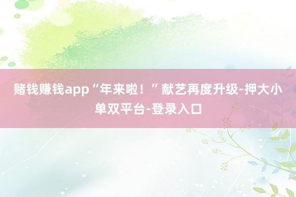 赌钱赚钱app“年来啦！”献艺再度升级-押大小单双平台-登录入口