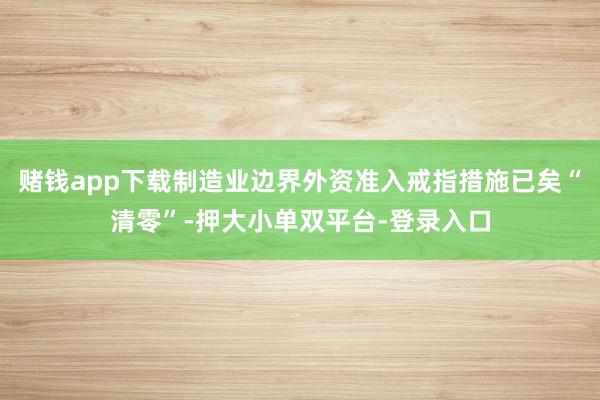 赌钱app下载制造业边界外资准入戒指措施已矣“清零”-押大小单双平台-登录入口