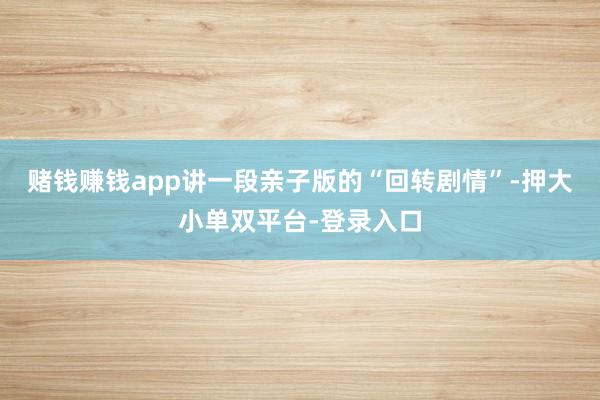 赌钱赚钱app讲一段亲子版的“回转剧情”-押大小单双平台-登录入口