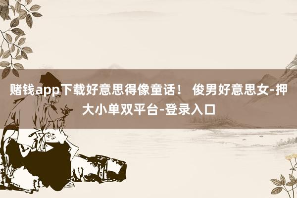 赌钱app下载好意思得像童话！ 俊男好意思女-押大小单双平台-登录入口