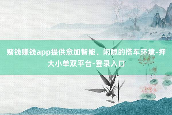 赌钱赚钱app提供愈加智能、闲隙的搭车环境-押大小单双平台-登录入口