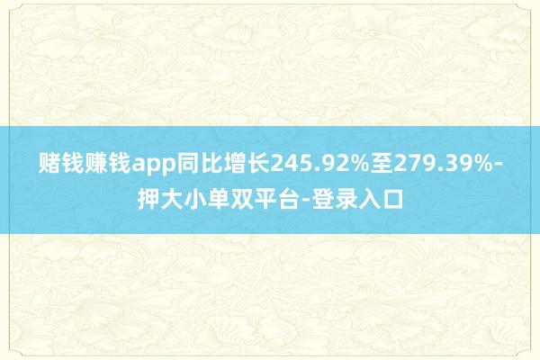 赌钱赚钱app同比增长245.92%至279.39%-押大小单双平台-登录入口