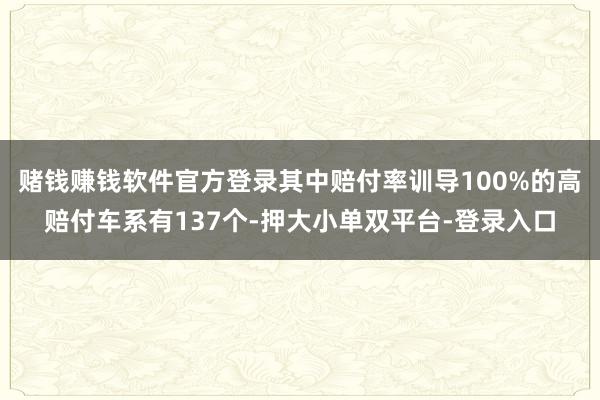 赌钱赚钱软件官方登录其中赔付率训导100%的高赔付车系有137个-押大小单双平台-登录入口