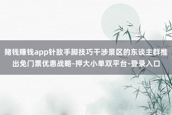赌钱赚钱app针敌手脚技巧干涉景区的东谈主群推出免门票优惠战略-押大小单双平台-登录入口