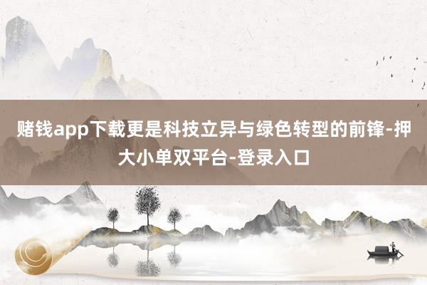 赌钱app下载更是科技立异与绿色转型的前锋-押大小单双平台-登录入口