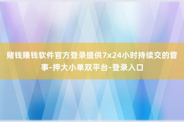 赌钱赚钱软件官方登录提供7x24小时持续交的管事-押大小单双平台-登录入口