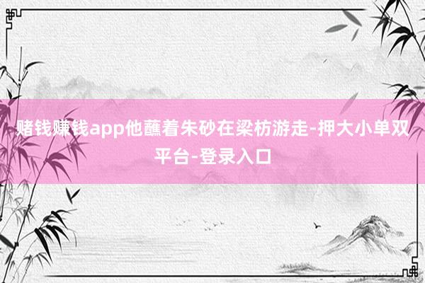 赌钱赚钱app他蘸着朱砂在梁枋游走-押大小单双平台-登录入口