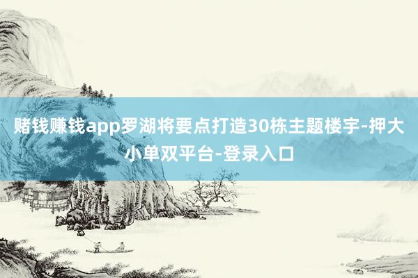 赌钱赚钱app罗湖将要点打造30栋主题楼宇-押大小单双平台-登录入口