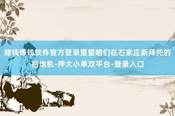 赌钱赚钱软件官方登录望望咱们在石家庄新拜托的扫地机-押大小单双平台-登录入口