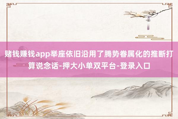 赌钱赚钱app举座依旧沿用了腾势眷属化的推断打算说念话-押大小单双平台-登录入口