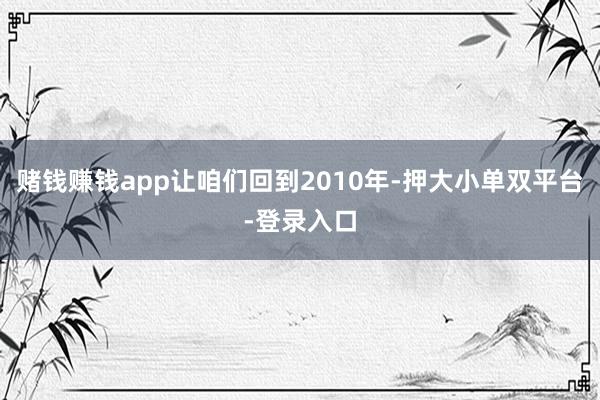 赌钱赚钱app让咱们回到2010年-押大小单双平台-登录入口