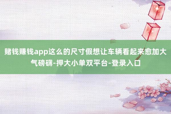 赌钱赚钱app这么的尺寸假想让车辆看起来愈加大气磅礴-押大小单双平台-登录入口