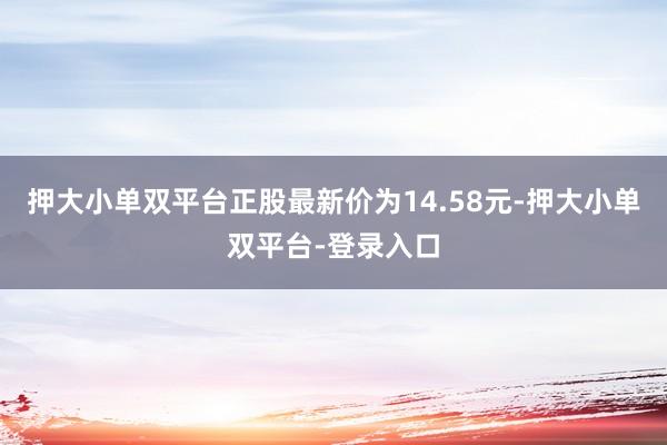 押大小单双平台正股最新价为14.58元-押大小单双平台-登录入口