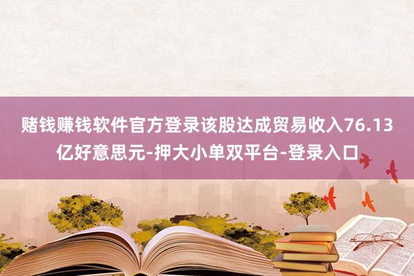 赌钱赚钱软件官方登录该股达成贸易收入76.13亿好意思元-押大小单双平台-登录入口