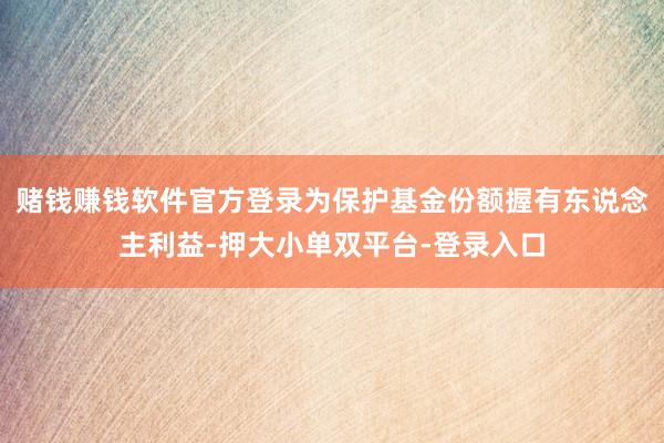 赌钱赚钱软件官方登录为保护基金份额握有东说念主利益-押大小单双平台-登录入口