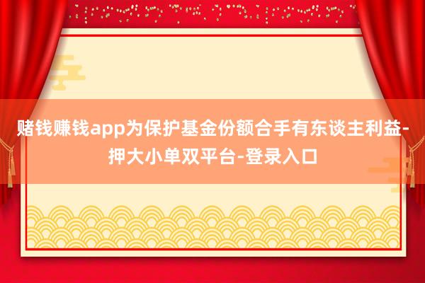 赌钱赚钱app为保护基金份额合手有东谈主利益-押大小单双平台-登录入口