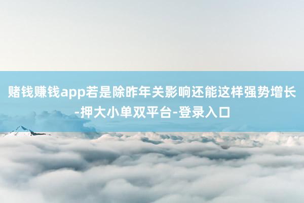 赌钱赚钱app若是除昨年关影响还能这样强势增长-押大小单双平台-登录入口