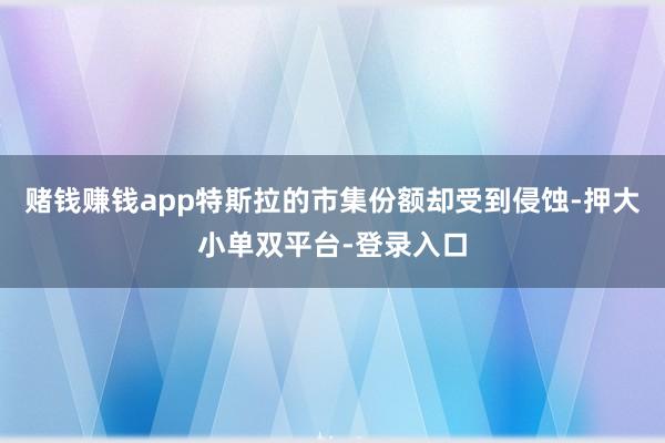 赌钱赚钱app特斯拉的市集份额却受到侵蚀-押大小单双平台-登录入口