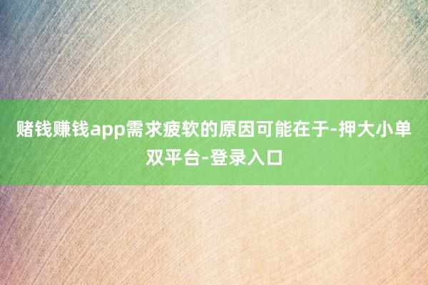 赌钱赚钱app需求疲软的原因可能在于-押大小单双平台-登录入口