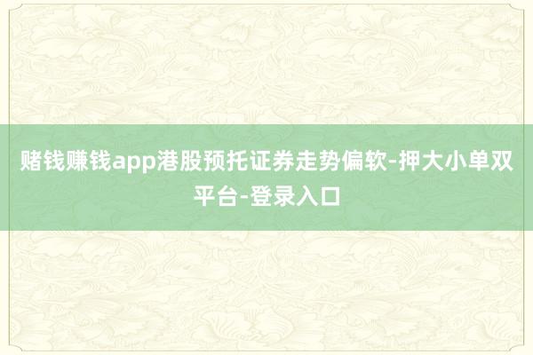 赌钱赚钱app港股预托证券走势偏软-押大小单双平台-登录入口